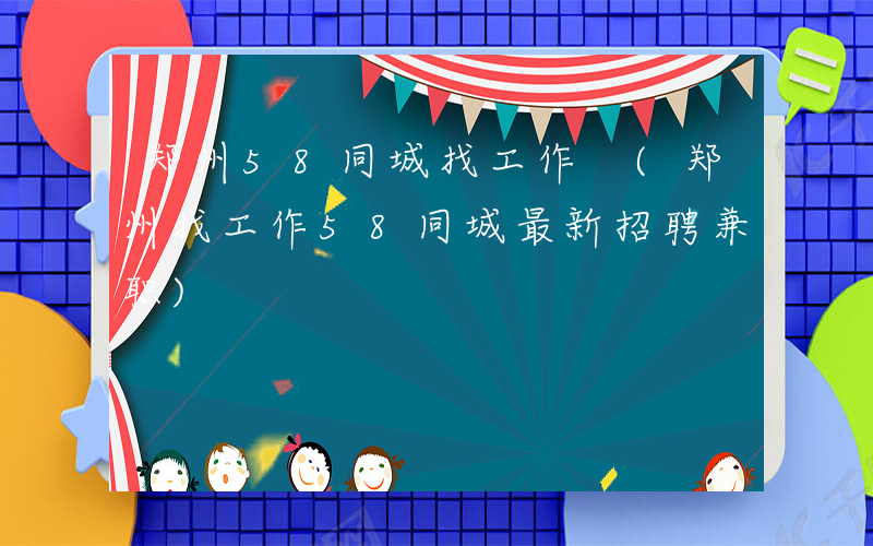 郑州58同城找工作 (郑州找工作58同城最新招聘兼职)